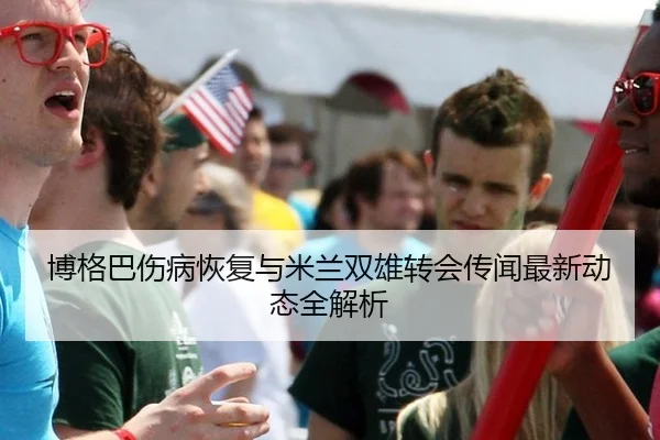 博格巴伤病恢复与米兰双雄转会传闻最新动态全解析