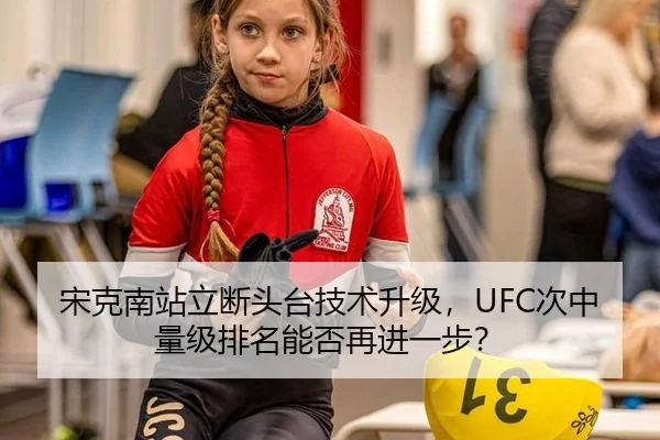 宋克南站立断头台技术升级，UFC次中量级排名能否再进一步？