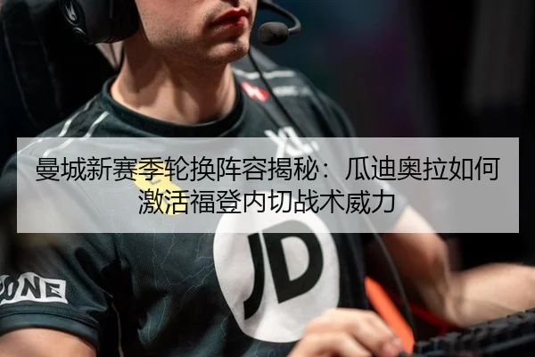 曼城新赛季轮换阵容揭秘：瓜迪奥拉如何激活福登内切战术威力