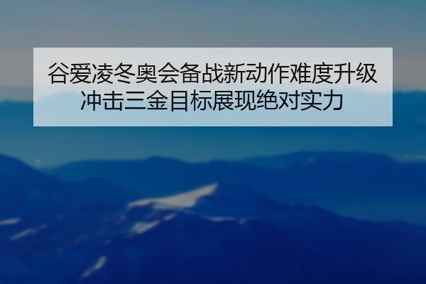 谷爱凌冬奥会备战新动作难度升级 冲击三金目标展现绝对实力