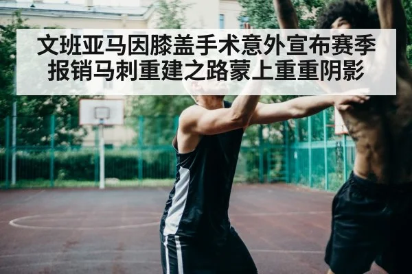 文班亚马因膝盖手术意外宣布赛季报销马刺重建之路蒙上重重阴影