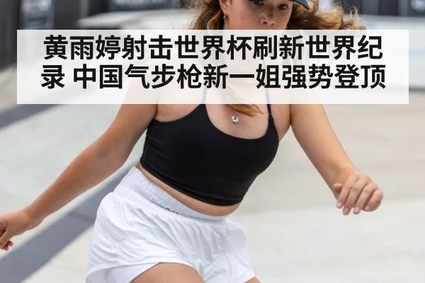 黄雨婷射击世界杯刷新世界纪录 中国气步枪新一姐强势登顶